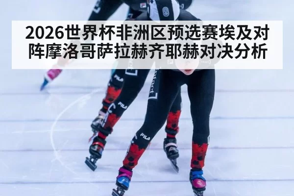 2026世界杯非洲区预选赛埃及对阵摩洛哥萨拉赫齐耶赫对决分析